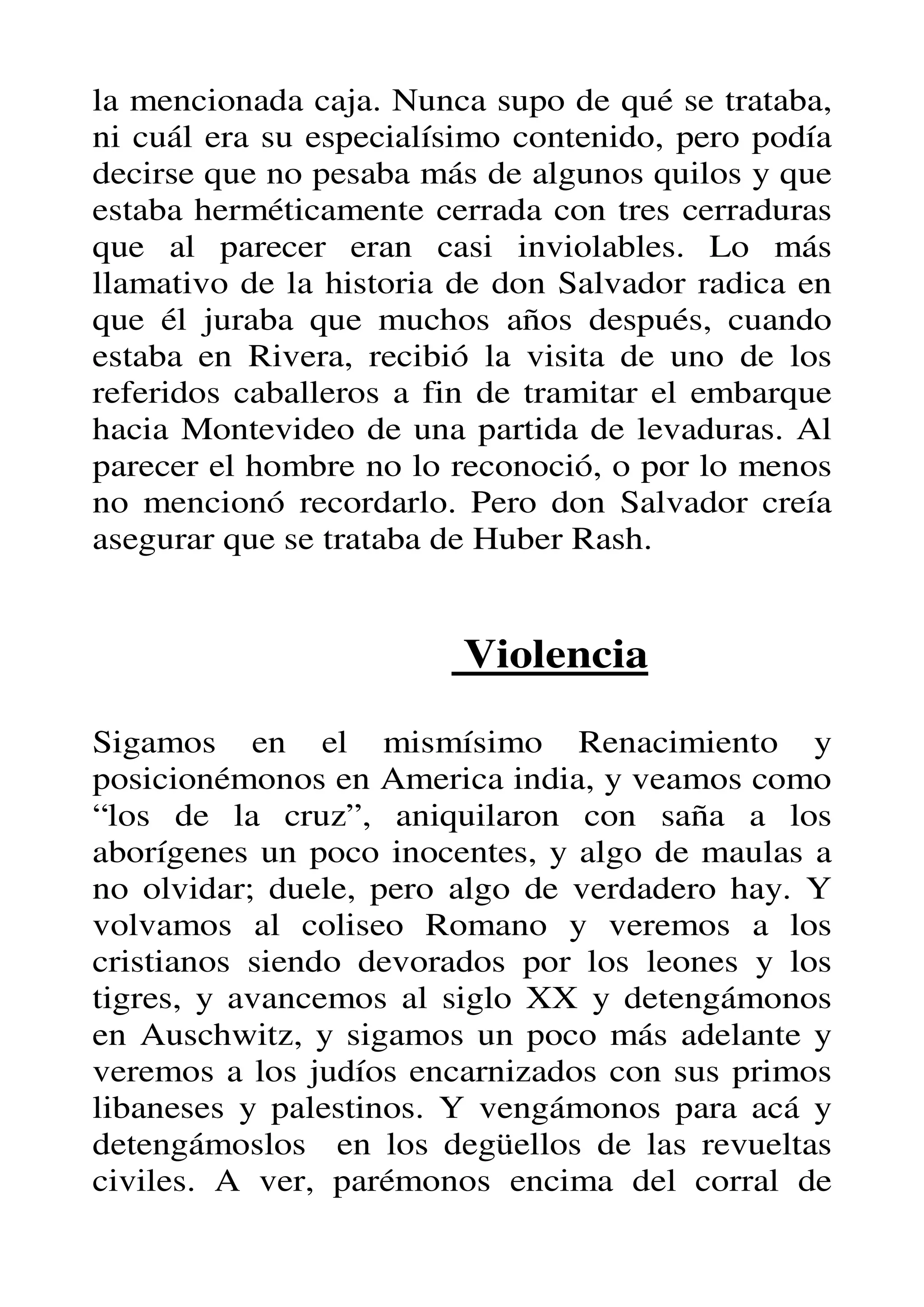la mencionada caja. Nunca supo de qué se trataba,
ni cuál era su especialísimo contenido, pero podía
decirse que no pesaba más de algunos quilos y que
estaba herméticamente cerrada con tres cerraduras
que al parecer eran casi inviolables. Lo más
llamativo de la historia de don Salvador radica en
que él juraba que muchos años después, cuando
estaba en Rivera, recibió la visita de uno de los
referidos caballeros a fin de tramitar el embarque
hacia Montevideo de una partida de levaduras. Al
parecer el hombre no lo reconoció, o por lo menos
no mencionó recordarlo. Pero don Salvador creía
asegurar que se trataba de Huber Rash.


                         Violencia

Sigamos en el mismísimo Renacimiento y
posicionémonos en America india, y veamos como
“los de la cruz”, aniquilaron con saña a los
aborígenes un poco inocentes, y algo de maulas a
no olvidar; duele, pero algo de verdadero hay. Y
volvamos al coliseo Romano y veremos a los
cristianos siendo devorados por los leones y los
tigres, y avancemos al siglo XX y detengámonos
en Auschwitz, y sigamos un poco más adelante y
veremos a los judíos encarnizados con sus primos
libaneses y palestinos. Y vengámonos para acá y
detengámoslos en los degüellos de las revueltas
civiles. A ver, parémonos encima del corral de
 