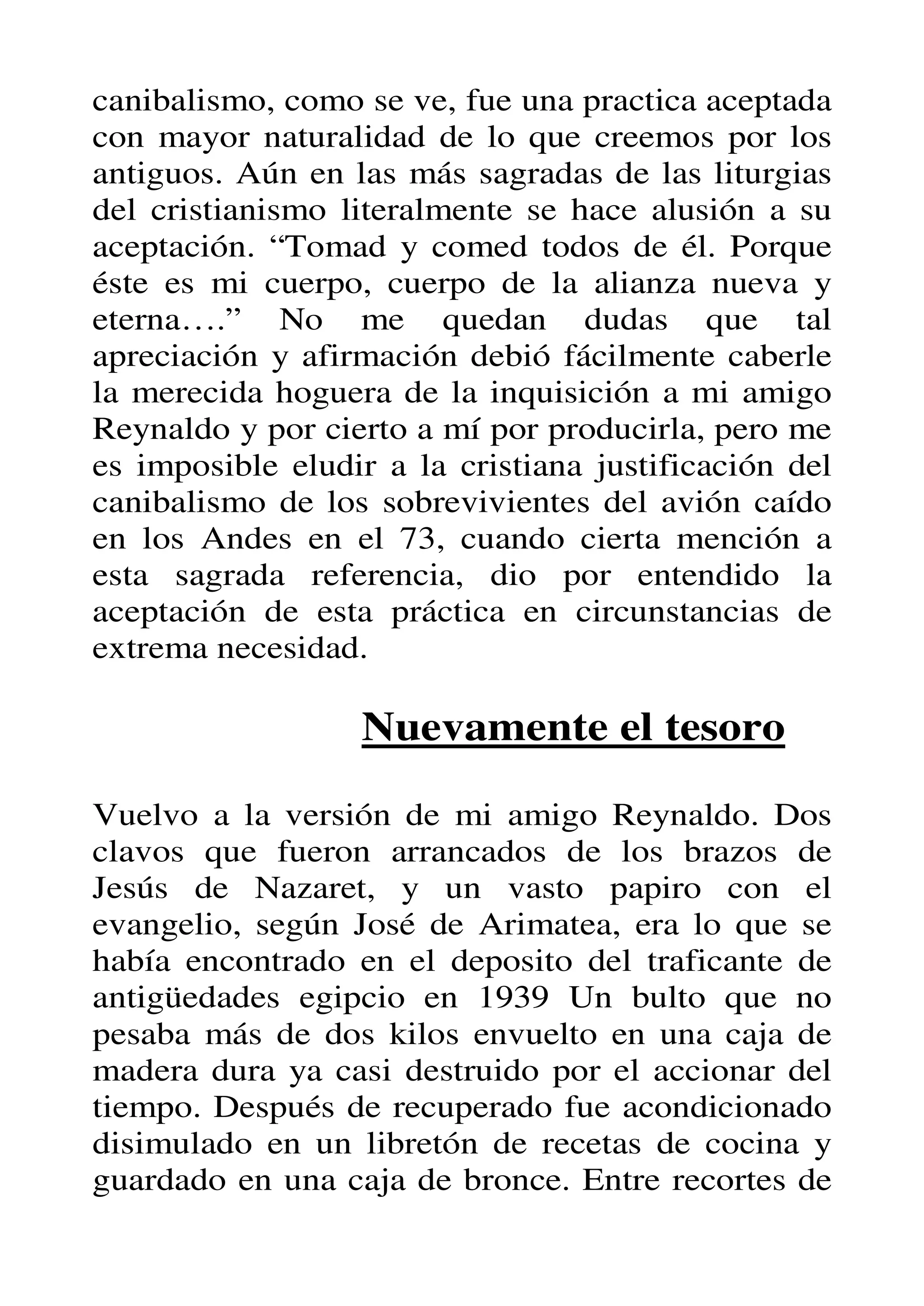 canibalismo, como se ve, fue una practica aceptada
con mayor naturalidad de lo que creemos por los
antiguos. Aún en las más sagradas de las liturgias
del cristianismo literalmente se hace alusión a su
aceptación. “Tomad y comed todos de él. Porque
éste es mi cuerpo, cuerpo de la alianza nueva y
eterna….” No me quedan dudas que tal
apreciación y afirmación debió fácilmente caberle
la merecida hoguera de la inquisición a mi amigo
Reynaldo y por cierto a mí por producirla, pero me
es imposible eludir a la cristiana justificación del
canibalismo de los sobrevivientes del avión caído
en los Andes en el 73, cuando cierta mención a
esta sagrada referencia, dio por entendido la
aceptación de esta práctica en circunstancias de
extrema necesidad.

                  Nuevamente el tesoro

Vuelvo a la versión de mi amigo Reynaldo. Dos
clavos que fueron arrancados de los brazos de
Jesús de Nazaret, y un vasto papiro con el
evangelio, según José de Arimatea, era lo que se
había encontrado en el deposito del traficante de
antigüedades egipcio en 1939 Un bulto que no
pesaba más de dos kilos envuelto en una caja de
madera dura ya casi destruido por el accionar del
tiempo. Después de recuperado fue acondicionado
disimulado en un libretón de recetas de cocina y
guardado en una caja de bronce. Entre recortes de
 