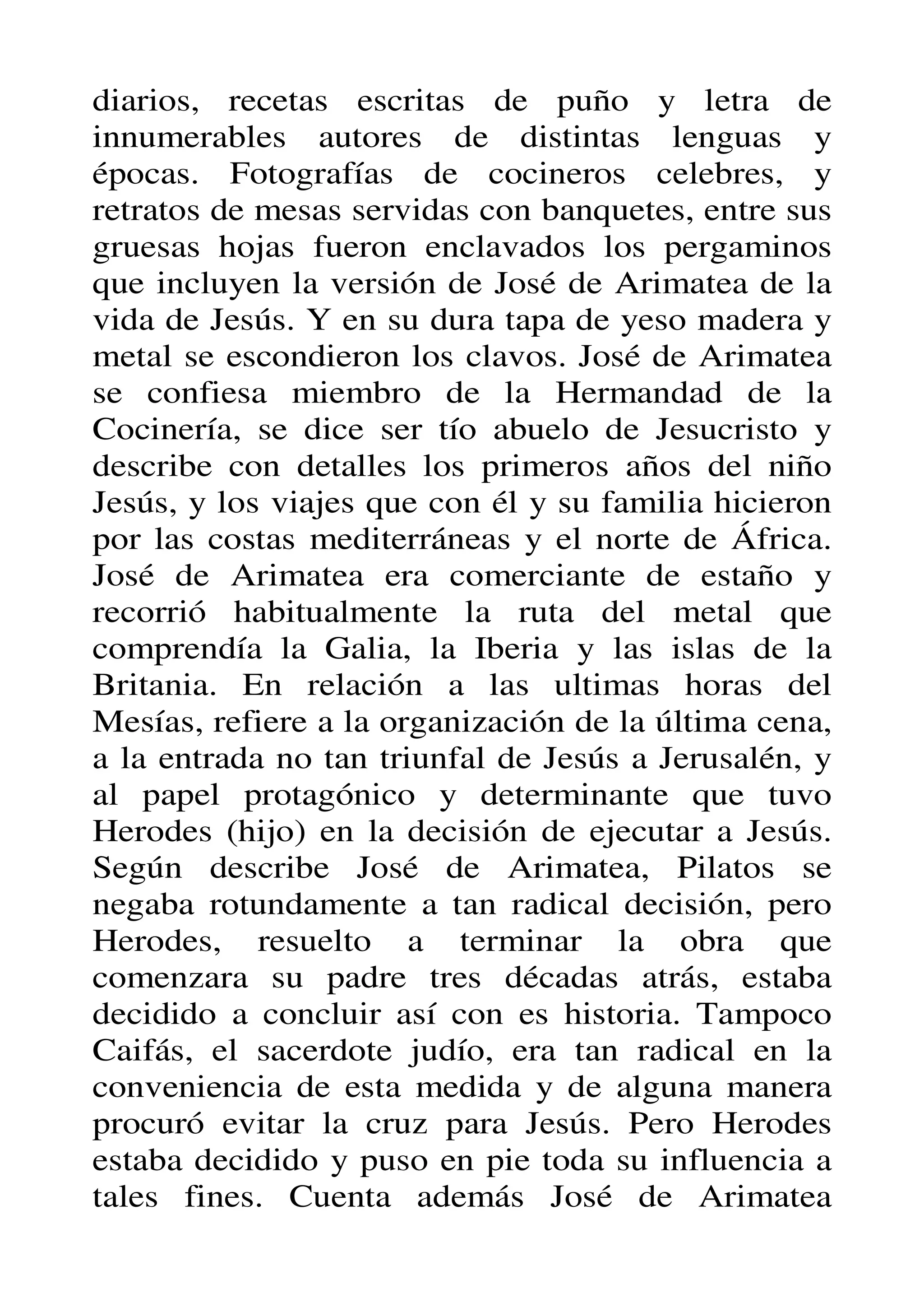 diarios, recetas escritas de puño y letra de
innumerables autores de distintas lenguas y
épocas. Fotografías de cocineros celebres, y
retratos de mesas servidas con banquetes, entre sus
gruesas hojas fueron enclavados los pergaminos
que incluyen la versión de José de Arimatea de la
vida de Jesús. Y en su dura tapa de yeso madera y
metal se escondieron los clavos. José de Arimatea
se confiesa miembro de la Hermandad de la
Cocinería, se dice ser tío abuelo de Jesucristo y
describe con detalles los primeros años del niño
Jesús, y los viajes que con él y su familia hicieron
por las costas mediterráneas y el norte de África.
José de Arimatea era comerciante de estaño y
recorrió habitualmente la ruta del metal que
comprendía la Galia, la Iberia y las islas de la
Britania. En relación a las ultimas horas del
Mesías, refiere a la organización de la última cena,
a la entrada no tan triunfal de Jesús a Jerusalén, y
al papel protagónico y determinante que tuvo
Herodes (hijo) en la decisión de ejecutar a Jesús.
Según describe José de Arimatea, Pilatos se
negaba rotundamente a tan radical decisión, pero
Herodes, resuelto a terminar la obra que
comenzara su padre tres décadas atrás, estaba
decidido a concluir así con es historia. Tampoco
Caifás, el sacerdote judío, era tan radical en la
conveniencia de esta medida y de alguna manera
procuró evitar la cruz para Jesús. Pero Herodes
estaba decidido y puso en pie toda su influencia a
tales fines. Cuenta además José de Arimatea
 