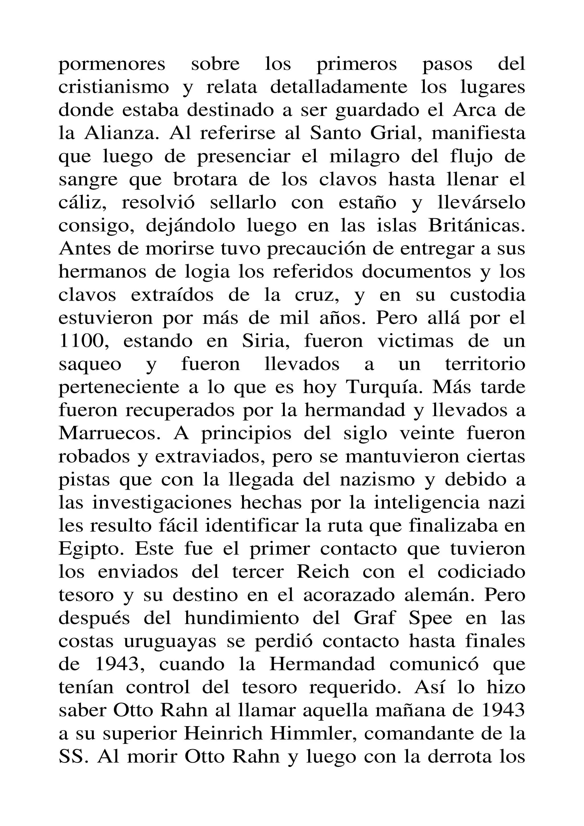 pormenores sobre los primeros pasos del
cristianismo y relata detalladamente los lugares
donde estaba destinado a ser guardado el Arca de
la Alianza. Al referirse al Santo Grial, manifiesta
que luego de presenciar el milagro del flujo de
sangre que brotara de los clavos hasta llenar el
cáliz, resolvió sellarlo con estaño y llevárselo
consigo, dejándolo luego en las islas Británicas.
Antes de morirse tuvo precaución de entregar a sus
hermanos de logia los referidos documentos y los
clavos extraídos de la cruz, y en su custodia
estuvieron por más de mil años. Pero allá por el
1100, estando en Siria, fueron victimas de un
saqueo y fueron llevados a un territorio
perteneciente a lo que es hoy Turquía. Más tarde
fueron recuperados por la hermandad y llevados a
Marruecos. A principios del siglo veinte fueron
robados y extraviados, pero se mantuvieron ciertas
pistas que con la llegada del nazismo y debido a
las investigaciones hechas por la inteligencia nazi
les resulto fácil identificar la ruta que finalizaba en
Egipto. Este fue el primer contacto que tuvieron
los enviados del tercer Reich con el codiciado
tesoro y su destino en el acorazado alemán. Pero
después del hundimiento del Graf Spee en las
costas uruguayas se perdió contacto hasta finales
de 1943, cuando la Hermandad comunicó que
tenían control del tesoro requerido. Así lo hizo
saber Otto Rahn al llamar aquella mañana de 1943
a su superior Heinrich Himmler, comandante de la
SS. Al morir Otto Rahn y luego con la derrota los
 