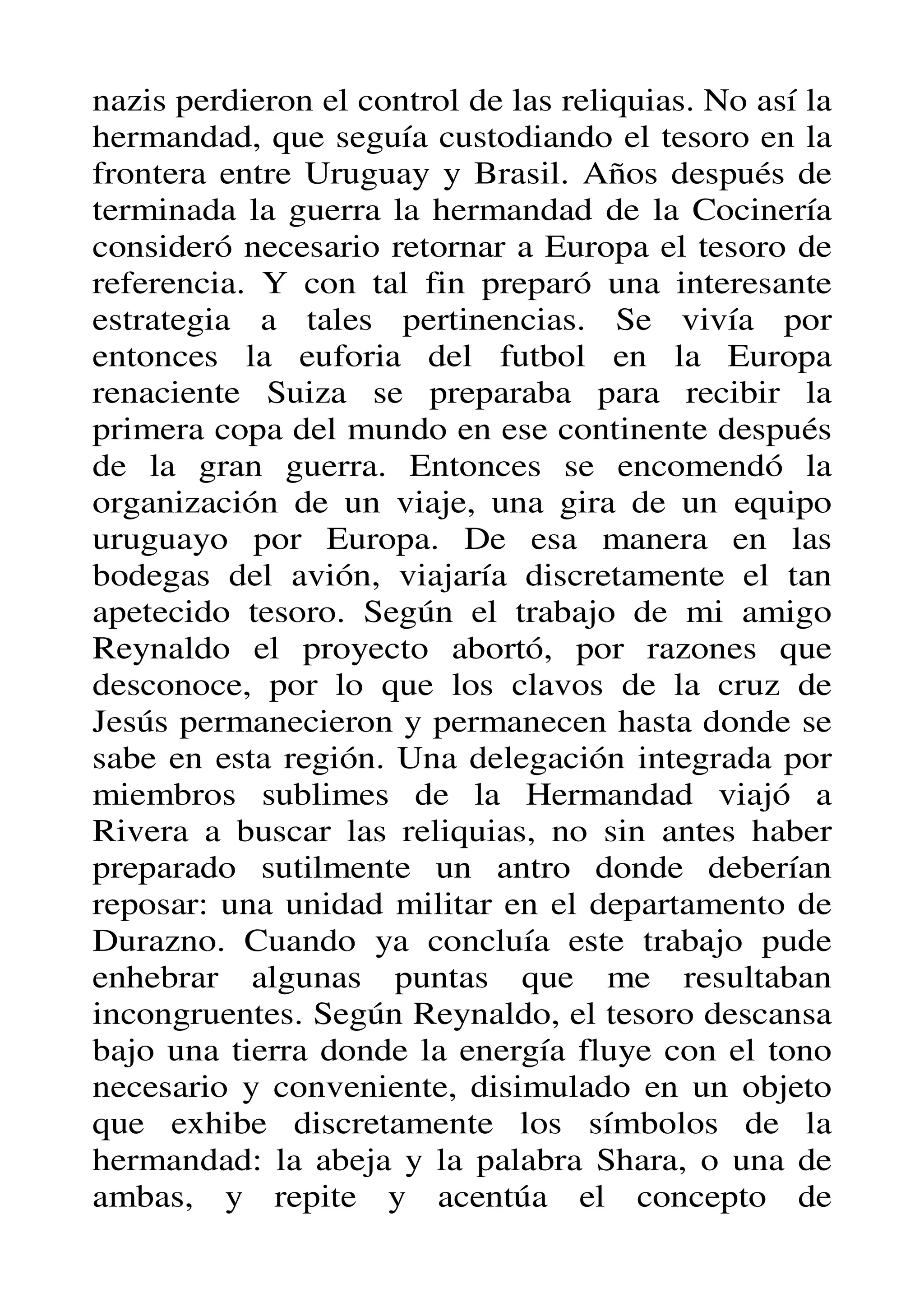nazis perdieron el control de las reliquias. No así la
hermandad, que seguía custodiando el tesoro en la
frontera entre Uruguay y Brasil. Años después de
terminada la guerra la hermandad de la Cocinería
consideró necesario retornar a Europa el tesoro de
referencia. Y con tal fin preparó una interesante
estrategia a tales pertinencias. Se vivía por
entonces la euforia del futbol en la Europa
renaciente Suiza se preparaba para recibir la
primera copa del mundo en ese continente después
de la gran guerra. Entonces se encomendó la
organización de un viaje, una gira de un equipo
uruguayo por Europa. De esa manera en las
bodegas del avión, viajaría discretamente el tan
apetecido tesoro. Según el trabajo de mi amigo
Reynaldo el proyecto abortó, por razones que
desconoce, por lo que los clavos de la cruz de
Jesús permanecieron y permanecen hasta donde se
sabe en esta región. Una delegación integrada por
miembros sublimes de la Hermandad viajó a
Rivera a buscar las reliquias, no sin antes haber
preparado sutilmente un antro donde deberían
reposar: una unidad militar en el departamento de
Durazno. Cuando ya concluía este trabajo pude
enhebrar algunas puntas que me resultaban
incongruentes. Según Reynaldo, el tesoro descansa
bajo una tierra donde la energía fluye con el tono
necesario y conveniente, disimulado en un objeto
que exhibe discretamente los símbolos de la
hermandad: la abeja y la palabra Shara, o una de
ambas, y repite y acentúa el concepto de
 