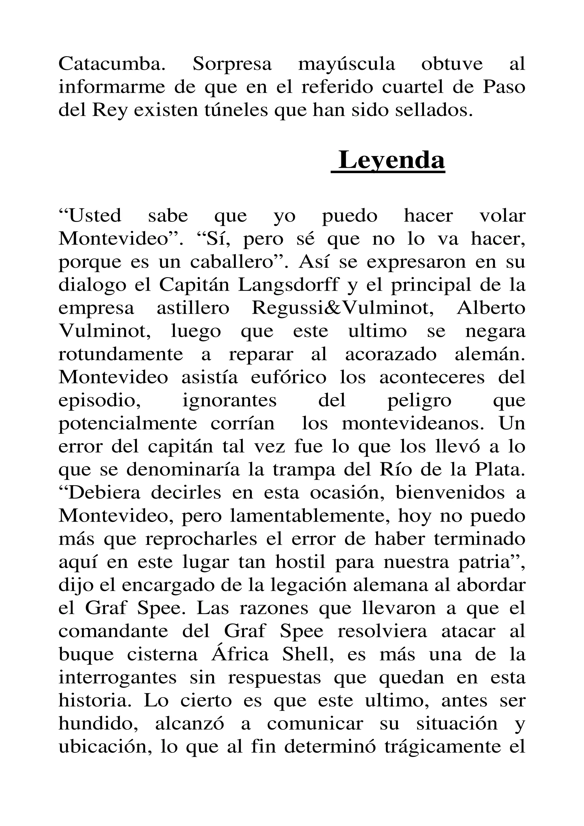 Catacumba. Sorpresa mayúscula obtuve al
informarme de que en el referido cuartel de Paso
del Rey existen túneles que han sido sellados.

                              Leyenda

“Usted sabe que yo puedo hacer volar
Montevideo”. “Sí, pero sé que no lo va hacer,
porque es un caballero”. Así se expresaron en su
dialogo el Capitán Langsdorff y el principal de la
empresa astillero Regussi&Vulminot, Alberto
Vulminot, luego que este ultimo se negara
rotundamente a reparar al acorazado alemán.
Montevideo asistía eufórico los aconteceres del
episodio,     ignorantes     del    peligro     que
potencialmente corrían los montevideanos. Un
error del capitán tal vez fue lo que los llevó a lo
que se denominaría la trampa del Río de la Plata.
“Debiera decirles en esta ocasión, bienvenidos a
Montevideo, pero lamentablemente, hoy no puedo
más que reprocharles el error de haber terminado
aquí en este lugar tan hostil para nuestra patria”,
dijo el encargado de la legación alemana al abordar
el Graf Spee. Las razones que llevaron a que el
comandante del Graf Spee resolviera atacar al
buque cisterna África Shell, es más una de la
interrogantes sin respuestas que quedan en esta
historia. Lo cierto es que este ultimo, antes ser
hundido, alcanzó a comunicar su situación y
ubicación, lo que al fin determinó trágicamente el
 