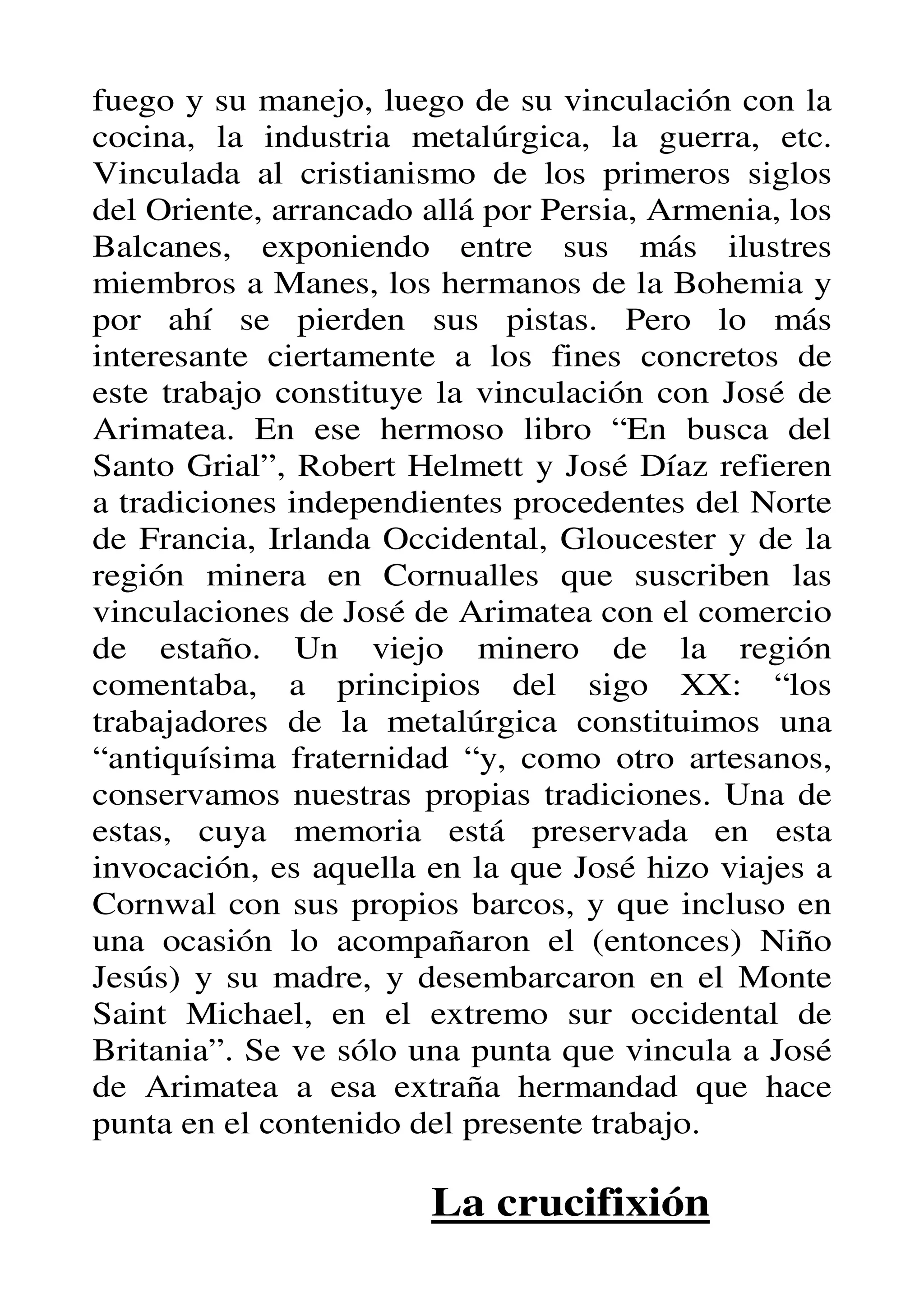 fuego y su manejo, luego de su vinculación con la
cocina, la industria metalúrgica, la guerra, etc.
Vinculada al cristianismo de los primeros siglos
del Oriente, arrancado allá por Persia, Armenia, los
Balcanes, exponiendo entre sus más ilustres
miembros a Manes, los hermanos de la Bohemia y
por ahí se pierden sus pistas. Pero lo más
interesante ciertamente a los fines concretos de
este trabajo constituye la vinculación con José de
Arimatea. En ese hermoso libro “En busca del
Santo Grial”, Robert Helmett y José Díaz refieren
a tradiciones independientes procedentes del Norte
de Francia, Irlanda Occidental, Gloucester y de la
región minera en Cornualles que suscriben las
vinculaciones de José de Arimatea con el comercio
de estaño. Un viejo minero de la región
comentaba, a principios del sigo XX: “los
trabajadores de la metalúrgica constituimos una
“antiquísima fraternidad “y, como otro artesanos,
conservamos nuestras propias tradiciones. Una de
estas, cuya memoria está preservada en esta
invocación, es aquella en la que José hizo viajes a
Cornwal con sus propios barcos, y que incluso en
una ocasión lo acompañaron el (entonces) Niño
Jesús) y su madre, y desembarcaron en el Monte
Saint Michael, en el extremo sur occidental de
Britania”. Se ve sólo una punta que vincula a José
de Arimatea a esa extraña hermandad que hace
punta en el contenido del presente trabajo.

                       La crucifixión
 