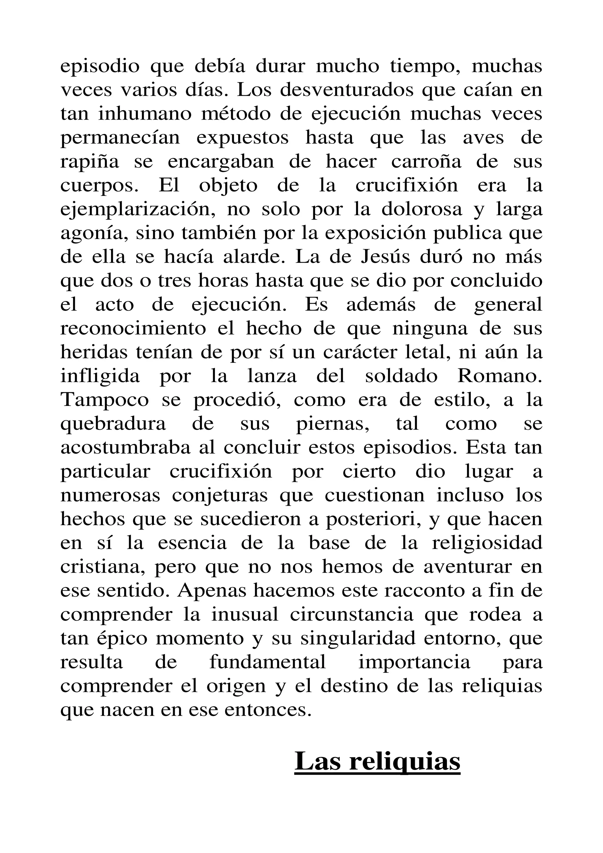 episodio que debía durar mucho tiempo, muchas
veces varios días. Los desventurados que caían en
tan inhumano método de ejecución muchas veces
permanecían expuestos hasta que las aves de
rapiña se encargaban de hacer carroña de sus
cuerpos. El objeto de la crucifixión era la
ejemplarización, no solo por la dolorosa y larga
agonía, sino también por la exposición publica que
de ella se hacía alarde. La de Jesús duró no más
que dos o tres horas hasta que se dio por concluido
el acto de ejecución. Es además de general
reconocimiento el hecho de que ninguna de sus
heridas tenían de por sí un carácter letal, ni aún la
infligida por la lanza del soldado Romano.
Tampoco se procedió, como era de estilo, a la
quebradura de sus piernas, tal como se
acostumbraba al concluir estos episodios. Esta tan
particular crucifixión por cierto dio lugar a
numerosas conjeturas que cuestionan incluso los
hechos que se sucedieron a posteriori, y que hacen
en sí la esencia de la base de la religiosidad
cristiana, pero que no nos hemos de aventurar en
ese sentido. Apenas hacemos este racconto a fin de
comprender la inusual circunstancia que rodea a
tan épico momento y su singularidad entorno, que
resulta    de   fundamental     importancia      para
comprender el origen y el destino de las reliquias
que nacen en ese entonces.

                         Las reliquias
 