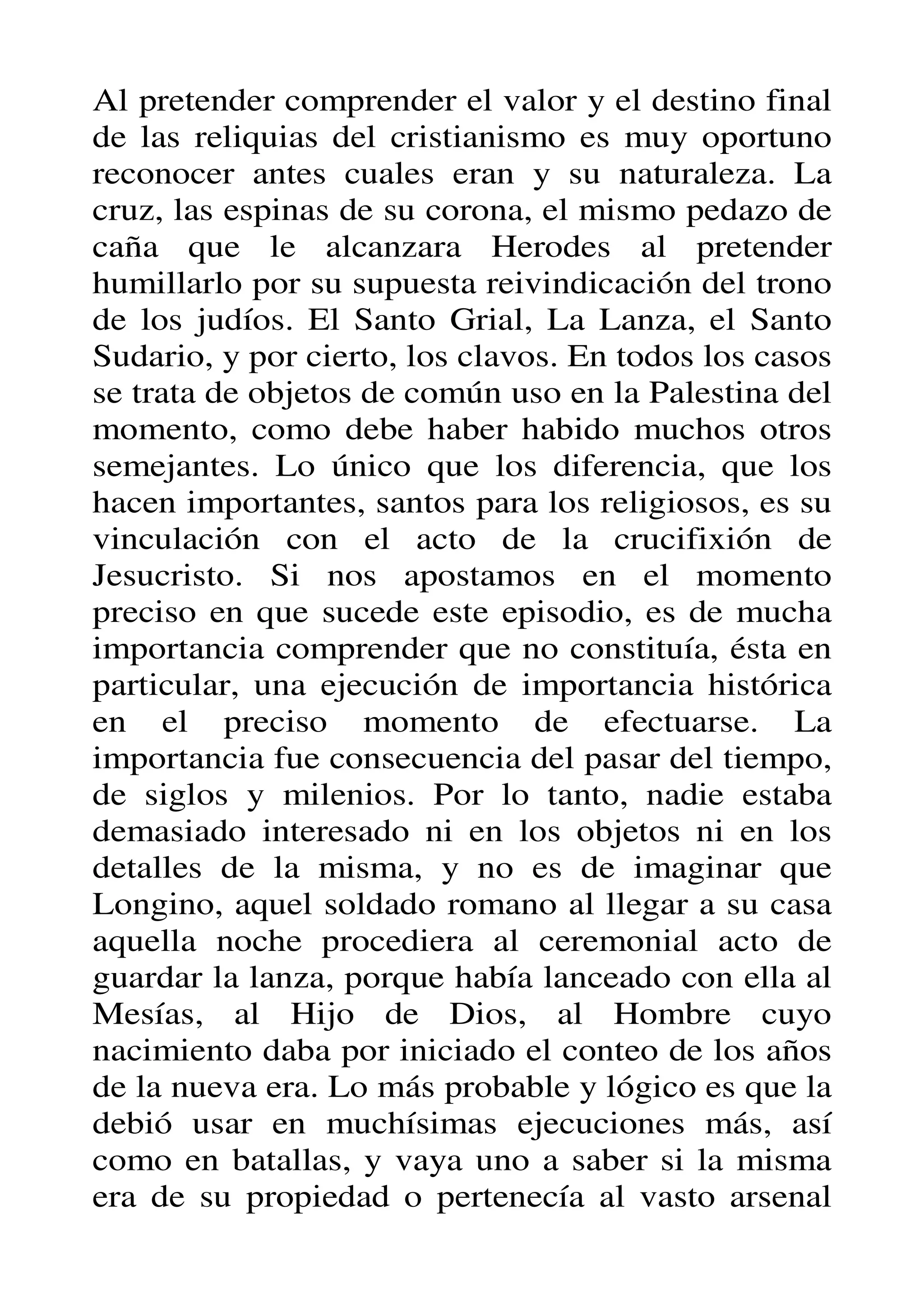 Al pretender comprender el valor y el destino final
de las reliquias del cristianismo es muy oportuno
reconocer antes cuales eran y su naturaleza. La
cruz, las espinas de su corona, el mismo pedazo de
caña que le alcanzara Herodes al pretender
humillarlo por su supuesta reivindicación del trono
de los judíos. El Santo Grial, La Lanza, el Santo
Sudario, y por cierto, los clavos. En todos los casos
se trata de objetos de común uso en la Palestina del
momento, como debe haber habido muchos otros
semejantes. Lo único que los diferencia, que los
hacen importantes, santos para los religiosos, es su
vinculación con el acto de la crucifixión de
Jesucristo. Si nos apostamos en el momento
preciso en que sucede este episodio, es de mucha
importancia comprender que no constituía, ésta en
particular, una ejecución de importancia histórica
en el preciso momento de efectuarse. La
importancia fue consecuencia del pasar del tiempo,
de siglos y milenios. Por lo tanto, nadie estaba
demasiado interesado ni en los objetos ni en los
detalles de la misma, y no es de imaginar que
Longino, aquel soldado romano al llegar a su casa
aquella noche procediera al ceremonial acto de
guardar la lanza, porque había lanceado con ella al
Mesías, al Hijo de Dios, al Hombre cuyo
nacimiento daba por iniciado el conteo de los años
de la nueva era. Lo más probable y lógico es que la
debió usar en muchísimas ejecuciones más, así
como en batallas, y vaya uno a saber si la misma
era de su propiedad o pertenecía al vasto arsenal
 