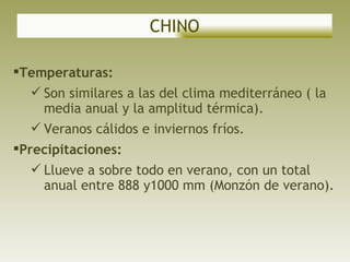 CHINO Temperaturas: Son similares a las del clima mediterráneo ( la media anual y la amplitud térmica).  Veranos cálidos e inviernos fríos. Precipitaciones: Llueve a sobre todo en verano, con un total anual entre 888 y1000 mm (Monzón de verano). 