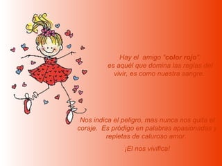 Hay el amigo "color rojo":
         es aquél que domina las reglas del
           vivir, es como nuestra sangre.




 Nos indica el peligro, mas nunca nos quita el
coraje. Es pródigo en palabras apasionadas y
          repletas de caluroso amor.
               ¡El nos vivifica!
 