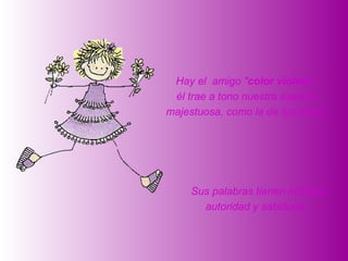 Hay el amigo "color violeta":
 él trae a tono nuestra esencia
majestuosa, como la de los reyes.




     Sus palabras tienen nobleza,
       autoridad y sabiduría.
 