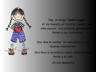 Hay el amigo "color negro":
     él es maestro en mostrar nuestro lado
    más oscuro, con palabras generalmente
            firmes y con autoridad.


 Nos dice la verdad “sin anestesia” y con
           buenas intenciones.

Nos lleva a considerar mejor nuestra actitud
              frente a la vida.

             ¡El nos despierta!
 