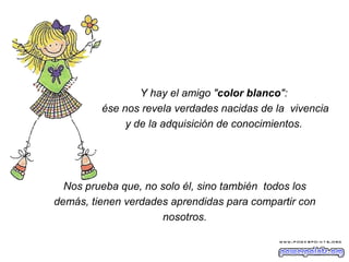 Y hay el amigo " color blanco ":  ése nos revela verdades nacidas de la  vivencia y de la adquisición de conocimientos.  Nos prueba que, no solo él, sino también  todos los demás, tienen verdades aprendidas para compartir con nosotros. 