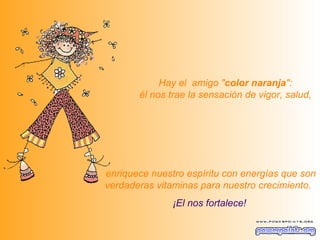   Hay el  amigo " color naranja ":  él nos trae la sensación de vigor, salud,   enriquece nuestro espíritu con energías que son verdaderas vitaminas para nuestro crecimiento.   ¡El nos fortalece! 