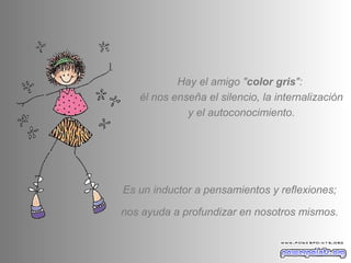 Hay el amigo " color gris ":  él nos enseña el silencio, la internalización y el autoconocimiento. Es un inductor a pensamientos y reflexiones; nos ayuda a profundizar en nosotros mismos.  