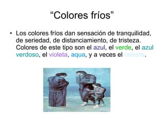 “Colores fríos” Los colores fríos dan sensación de tranquilidad, de seriedad, de distanciamiento, de tristeza. Colores de este tipo son el  azul , el  verde , el  azul   verdoso , el  violeta ,  aqua , y a veces el  celeste . 