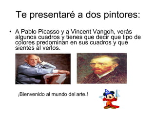 Te presentaré a dos pintores: A Pablo Picasso y a Vincent Vangoh, verás algunos cuadros y tienes que decir que tipo de colores predominan en sus cuadros y que sientes al verlos.  ¡ Bienvenido al mundo del   arte.! 