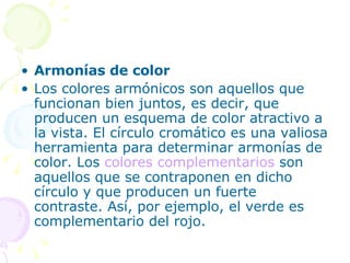 Armonías de color  Los colores armónicos son aquellos que funcionan bien juntos, es decir, que producen un esquema de color atractivo a la vista. El círculo cromático es una valiosa herramienta para determinar armonías de color. Los  colores complementarios  son aquellos que se contraponen en dicho círculo y que producen un fuerte contraste. Así, por ejemplo, el verde es complementario del rojo. 