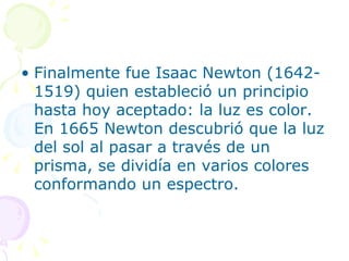 Finalmente fue Isaac Newton (1642-1519) quien estableció un principio hasta hoy aceptado: la luz es color. En 1665 Newton descubrió que la luz del sol al pasar a través de un prisma, se dividía en varios colores conformando un espectro.  