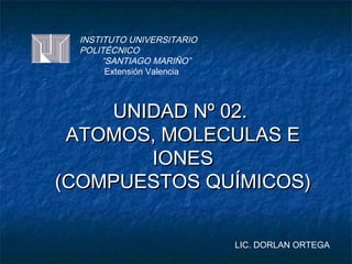 INSTITUTO UNIVERSITARIO
  POLITÉCNICO
       “SANTIAGO MARIÑO”
        Extensión Valencia



    UNIDAD Nº 02.
 ATOMOS, MOLECULAS E
       IONES
(COMPUESTOS QUÍMICOS)


                             LIC. DORLAN ORTEGA
 