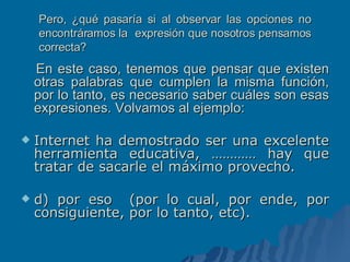 Pero, ¿qué pasaría si al observar las opciones no encontráramos la  expresión que nosotros pensamos correcta? En este caso, tenemos que pensar que existen otras palabras que cumplen la misma función, por lo tanto, es necesario saber cuáles son esas expresiones. Volvamos al ejemplo: Internet ha demostrado ser una excelente herramienta educativa, ………… hay que tratar de sacarle el máximo provecho. d) por eso  (por lo cual, por ende, por consiguiente, por lo tanto, etc).  