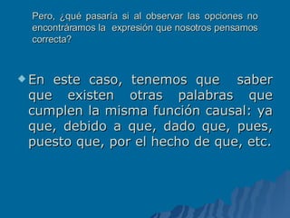 Pero, ¿qué pasaría si al observar las opciones no encontráramos la  expresión que nosotros pensamos correcta? En este caso, tenemos que  saber que existen otras palabras que cumplen la misma función causal: ya que, debido a que, dado que, pues, puesto que, por el hecho de que, etc. 