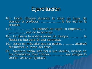 Ejercitación 16.- Hacía dibujos durante la clase en lugar de atender al profesor, …………………., le fue mal en la prueba. 17.- …………………. se esforzó no logró su objetivo,……………………, eso no lo amargó. 18.- Le dieron la noticia antes de tiempo, …………… la fiesta no fue para él una sorpresa. 19.- Jorge es más alto que su padre, …………. alcanzó fácilmente la rama del árbol. 20.- Siempre había sido fiel a sus ideales, incluso en los momentos más críticos, …………… sus amigos lo tenían como un ejemplo. 
