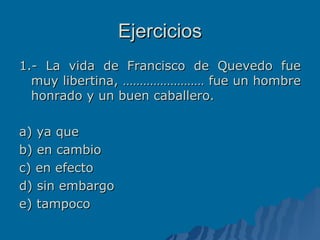 Ejercicios 1.- La vida de Francisco de Quevedo fue muy libertina, …………………… fue un hombre honrado y un buen caballero. a) ya que b) en cambio c) en efecto d) sin embargo e) tampoco 