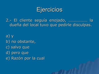 Ejercicios 2.- El cliente seguía enojado, ……………… la dueña del local tuvo que pedirle disculpas. a) y b) no obstante, c) salvo que d) pero que e) Razón por la cual 