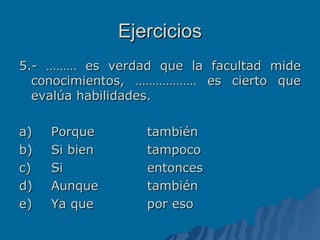 Ejercicios 5.- ……… es verdad que la facultad mide conocimientos, ……………… es cierto que evalúa habilidades. a) Porque también b) Si bien tampoco c) Si entonces d) Aunque también e) Ya que por eso 