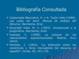 Bibliografía Consultada Calsamiglia Blancafort, H. y A. Tusón Valls (1999):  Las cosas del decir. Manual de análisis del discurso.  Barcelona, Ariel.  Escandell Vidal, M. V. (1993).  Introducción a la pragmática.  Barcelona, Ariel. Fuentes, C. (1995).  La sintaxis de los relacionantes supraoracionales . Madrid, Arco Libros. Portolés, J. (1993). "La distinción entre los conectores y otros marcadores del discurso en español", Verba, 20, 141-170. 