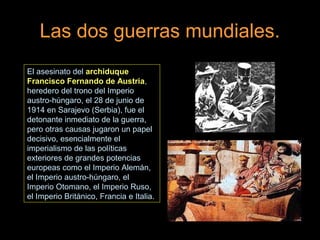 Las dos guerras mundiales.
El asesinato del archiduque
Francisco Fernando de Austria,
heredero del trono del Imperio
austro-húngaro, el 28 de junio de
1914 en Sarajevo (Serbia), fue el
detonante inmediato de la guerra,
pero otras causas jugaron un papel
decisivo, esencialmente el
imperialismo de las políticas
exteriores de grandes potencias
europeas como el Imperio Alemán,
el Imperio austro-húngaro, el
Imperio Otomano, el Imperio Ruso,
el Imperio Británico, Francia e Italia.
 