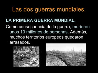 Las dos guerras mundiales.
LA PRIMERA GUERRA MUNDIAL.
Como consecuencia de la guerra, murieron
unos 10 millones de personas. Además,
muchos territorios europeos quedaron
arrasados.
 