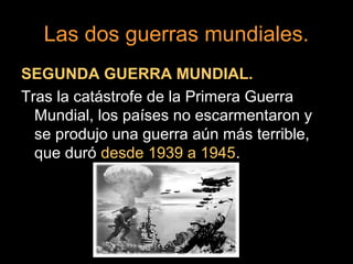 Las dos guerras mundiales.
SEGUNDA GUERRA MUNDIAL.
Tras la catástrofe de la Primera Guerra
Mundial, los países no escarmentaron y
se produjo una guerra aún más terrible,
que duró desde 1939 a 1945.
 