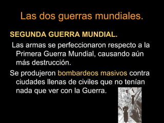 Las dos guerras mundiales.
SEGUNDA GUERRA MUNDIAL.
Las armas se perfeccionaron respecto a la
Primera Guerra Mundial, causando aún
más destrucción.
Se produjeron bombardeos masivos contra
ciudades llenas de civiles que no tenían
nada que ver con la Guerra.
 