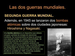 Las dos guerras mundiales.
SEGUNDA GUERRA MUNDIAL.
Además, en 1945 se lanzaron dos bombas
atómicas sobre dos ciudades japonesas:
Hiroshima y Nagasaki.
Una bomba atómica es un dispositivo que obtiene
una gran cantidad de energía de reacciones
nucleares. Su funcionamiento se basa en provocar
una reacción nuclear en cadena descontrolada. Se
encuentra entre las denominadas armas de
destrucción masiva y su explosión produce una
distintiva nube en forma de hongo. La bomba atómica
fue desarrollada por Estados Unidos durante la II
Guerra Mundial y es el único país que ha hecho uso
de ella en combate (en 1945, contra las ciudades
japonesas de Hiroshima y Nagasaki).
 