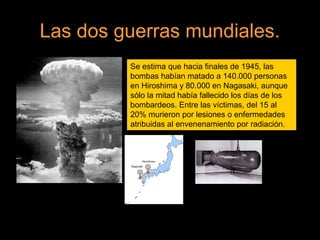 Las dos guerras mundiales.
Se estima que hacia finales de 1945, las
bombas habían matado a 140.000 personas
en Hiroshima y 80.000 en Nagasaki, aunque
sólo la mitad había fallecido los días de los
bombardeos. Entre las víctimas, del 15 al
20% murieron por lesiones o enfermedades
atribuidas al envenenamiento por radiación.
 