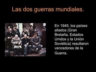 Las dos guerras mundiales.
En 1945, los países
aliados (Gran
Bretaña, Estados
Unidos y la Unión
Soviética) resultaron
vencedores de la
Guerra.
 