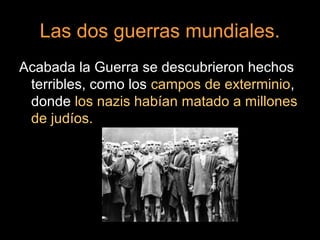 Las dos guerras mundiales.
Acabada la Guerra se descubrieron hechos
terribles, como los campos de exterminio,
donde los nazis habían matado a millones
de judíos.
 