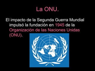 La ONU.
El impacto de la Segunda Guerra Mundial
impulsó la fundación en 1945 de la
Organización de las Naciones Unidas
(ONU).
 