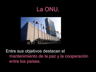 La ONU.
Entre sus objetivos destacan el
mantenimiento de la paz y la cooperación
entre los países.
 