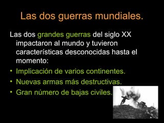 Las dos guerras mundiales.
Las dos grandes guerras del siglo XX
impactaron al mundo y tuvieron
características desconocidas hasta el
momento:
• Implicación de varios continentes.
• Nuevas armas más destructivas.
• Gran número de bajas civiles.
 