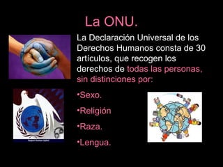 La ONU.
La Declaración Universal de los
Derechos Humanos consta de 30
artículos, que recogen los
derechos de todas las personas,
sin distinciones por:
•Sexo.
•Religión
•Raza.
•Lengua.
 