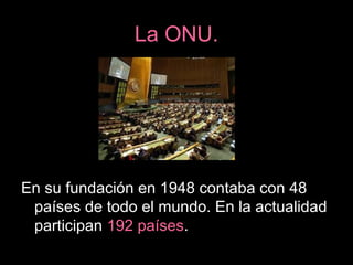 La ONU.
En su fundación en 1948 contaba con 48
países de todo el mundo. En la actualidad
participan 192 países.
 