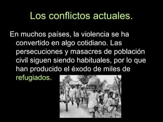 Los conflictos actuales.
En muchos países, la violencia se ha
convertido en algo cotidiano. Las
persecuciones y masacres de población
civil siguen siendo habituales, por lo que
han producido el éxodo de miles de
refugiados.
 