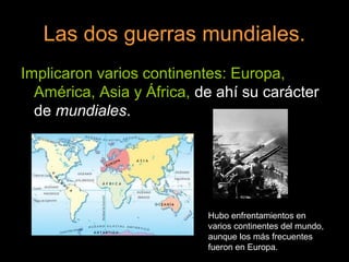 Las dos guerras mundiales.
Implicaron varios continentes: Europa,
América, Asia y África, de ahí su carácter
de mundiales.
Hubo enfrentamientos en
varios continentes del mundo,
aunque los más frecuentes
fueron en Europa.
 