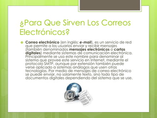 ¿Para Que Sirven Los Correos
Electrónicos?
 Correo electrónico (en inglés: e-mail), es un servicio de red
que permite a los usuarios enviar y recibir mensajes
(también denominados mensajes electrónicos o cartas
digitales) mediante sistemas de comunicación electrónica.
Principalmente se usa este nombre para denominar al
sistema que provee este servicio en Internet, mediante el
protocolo SMTP, aunque por extensión también puede
verse aplicado a sistemas análogos que usen otras
tecnologías. Por medio de mensajes de correo electrónico
se puede enviar, no solamente texto, sino todo tipo de
documentos digitales dependiendo del sistema que se use.
 