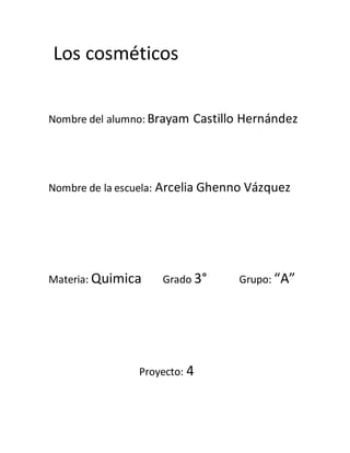 Los cosméticos
Nombre del alumno: Brayam Castillo Hernández
Nombre de la escuela: Arcelia Ghenno Vázquez
Materia: Quimica Grado 3° Grupo: “A”
Proyecto: 4
 