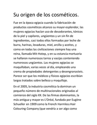 Su origen de los cosméticos.
Fue en la época egipcia cuando la fabricación de
productos cosméticos alcanzo su mayor esplendor, las
mujeres egipcias hacían uso de desodorantes, tónicos
de la piel y capilares, ungüentos y un sin fin de
ingredientes, casi todos ellos formados por leche de
burra, harinas, levaduras, miel, arcilla y aceites, y
como en todas las civilizaciones siempre hay una
reina, llamada Mit-Hotep, y en su estancia mortuoria
se hallaron numerosos tarros y vasijas conteniendo
numerosos ungüentos. Las mujeres egipcias se
maquillaban, varias veces al día, empleando una
crema de propiedades detergentes y desengranasteis.
Parece ser que los médicos y físicos egipcios escribían
largos tratados sobre belleza y maquillaje.
En el 2005, la industria cosmética la dominan un
pequeño número de multinacionales originadas al
comienzo del siglo XX. De las firmas dominantes, la
más antigua y mayor es L'Oréal, fundada por Eugène
Schueller en 1909 como la French Harmless Hair
Colouring Company (que vendría a ser algo como
 