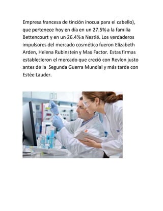 Empresa francesa de tinción inocua para el cabello),
que pertenece hoy en día en un 27.5%a la familia
Bettencourt y en un 26.4%a Nestlé. Los verdaderos
impulsores del mercado cosmético fueron Elizabeth
Arden, Helena Rubinstein y Max Factor. Estas firmas
establecieron el mercado que creció con Revlon justo
antes de la Segunda Guerra Mundial y más tarde con
Estée Lauder.
 