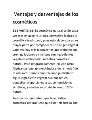 Ventajas y desventajas de los
cosméticos.
Las ventajas: La cosmética natural están cada
vez mas en auge, y es otra alternativa lógica a la
cosmética tradicional, pues está elaborada en su
mayor parte por componentes de origen vegetal.
Cada vez hay más laboratorios que elaboran sus
cremas, lociones y champús con ingredientes
vegetales elaborando auténtica cosmética
natural. Pero desgraciadamente existen otros
fabricantes que aprovechándose de la moda "de
lo natural" utilizan como reclamo publicitario
algún ingrediente vegetal que añaden en
pequeñas proporciones a sus composiciones
sintéticas, y venden su producto como 100%
natural.
Tendríamos que saber, que la auténtica
cosmética natural tiene que estar elaborada con
 