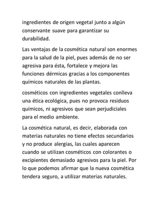 ingredientes de origen vegetal junto a algún
conservante suave para garantizar su
durabilidad.
Las ventajas de la cosmética natural son enormes
para la salud de la piel, pues además de no ser
agresiva para ésta, fortalece y mejora las
funciones dérmicas gracias a los componentes
químicos naturales de las plantas.
cosméticos con ingredientes vegetales conlleva
una ética ecológica, pues no provoca residuos
químicos, ni agresivos que sean perjudiciales
para el medio ambiente.
La cosmética natural, es decir, elaborada con
materias naturales no tiene efectos secundarios
y no produce alergias, las cuales aparecen
cuando se utilizan cosméticos con colorantes o
excipientes demasiado agresivos para la piel. Por
lo que podemos afirmar que la nueva cosmética
tendera seguro, a utilizar materias naturales.
 