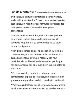 Las desventajas:Como no contienen colorantes
artificiales, ni perfumes sintéticos o conservantes,
suele utilizarse vitamina E para conservarlos y aceites
esenciales, sin modificar sus fórmulas y propiedades
principales, pero así mismo tienen algunas
desventajas.
* Los cosméticos naturales, muchas veces pueden
poseer una textura demasiado espesa o por el
contrario muy líquida, ya que en ellos no se usan
productos ligantes.
* Hay que recordar que al no poseer en su fórmula
conservantes, una vez que son abiertos tienen una
duración menor, entre 6 a 9 meses y son muy
sensibles a la proliferación de bacterias, por lo que
hay que conservarlos tal y cual dicen sus etiquetas de
envasado.
* En el caso de los productos naturales para
contrarrestar el paso de los años, son eficaces en un
grado menor que el resto de los productos antiedad.
* Y debemos destacar que al ser productos naturales,
muchas veces resultan mas caros, ya que las materias
 